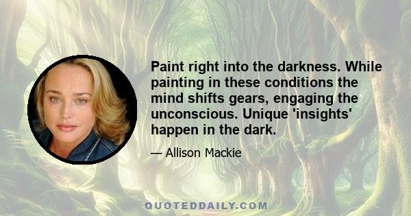 Paint right into the darkness. While painting in these conditions the mind shifts gears, engaging the unconscious. Unique 'insights' happen in the dark.