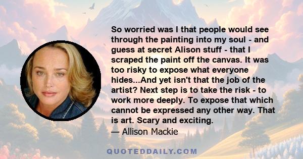 So worried was I that people would see through the painting into my soul - and guess at secret Alison stuff - that I scraped the paint off the canvas. It was too risky to expose what everyone hides...And yet isn't that