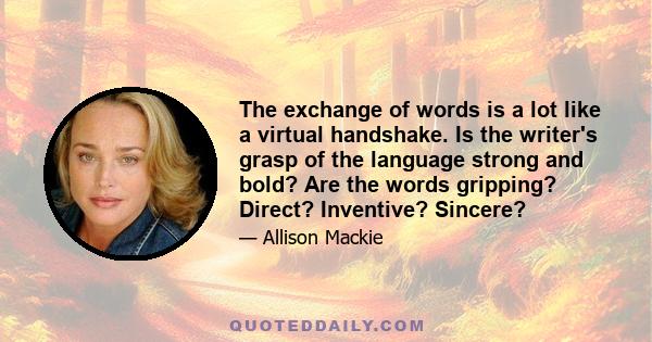 The exchange of words is a lot like a virtual handshake. Is the writer's grasp of the language strong and bold? Are the words gripping? Direct? Inventive? Sincere?