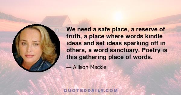 We need a safe place, a reserve of truth, a place where words kindle ideas and set ideas sparking off in others, a word sanctuary. Poetry is this gathering place of words.