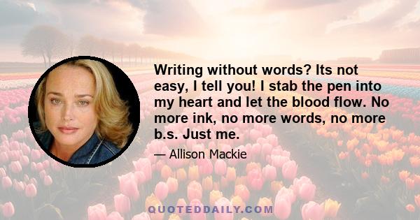 Writing without words? Its not easy, I tell you! I stab the pen into my heart and let the blood flow. No more ink, no more words, no more b.s. Just me.