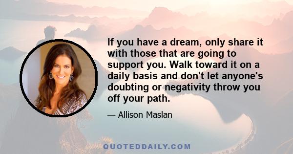 If you have a dream, only share it with those that are going to support you. Walk toward it on a daily basis and don't let anyone's doubting or negativity throw you off your path.