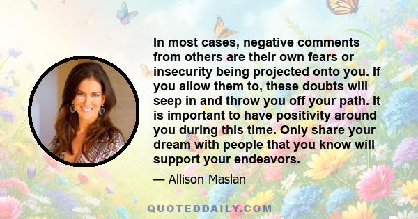 In most cases, negative comments from others are their own fears or insecurity being projected onto you. If you allow them to, these doubts will seep in and throw you off your path. It is important to have positivity