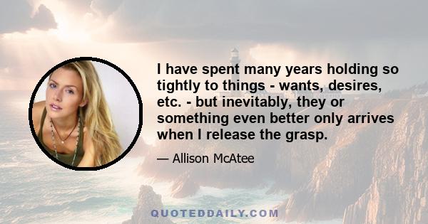 I have spent many years holding so tightly to things - wants, desires, etc. - but inevitably, they or something even better only arrives when I release the grasp.