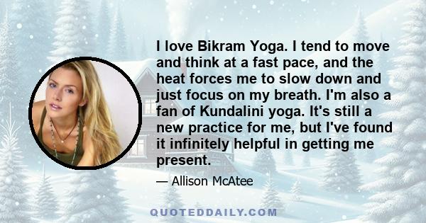 I love Bikram Yoga. I tend to move and think at a fast pace, and the heat forces me to slow down and just focus on my breath. I'm also a fan of Kundalini yoga. It's still a new practice for me, but I've found it