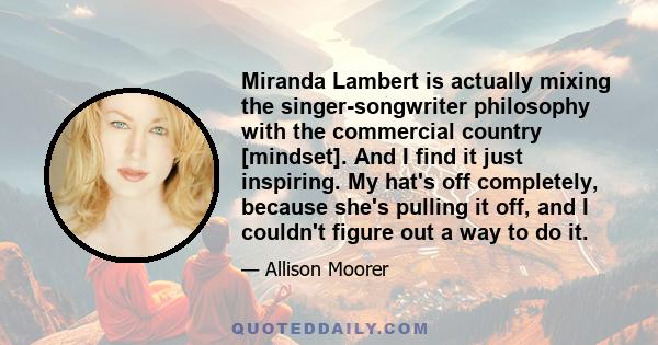 Miranda Lambert is actually mixing the singer-songwriter philosophy with the commercial country [mindset]. And I find it just inspiring. My hat's off completely, because she's pulling it off, and I couldn't figure out a 