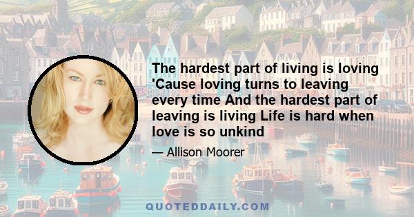 The hardest part of living is loving 'Cause loving turns to leaving every time And the hardest part of leaving is living Life is hard when love is so unkind