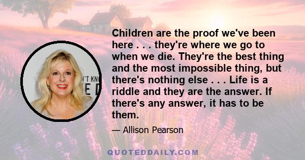 Children are the proof we've been here . . . they're where we go to when we die. They're the best thing and the most impossible thing, but there's nothing else . . . Life is a riddle and they are the answer. If there's