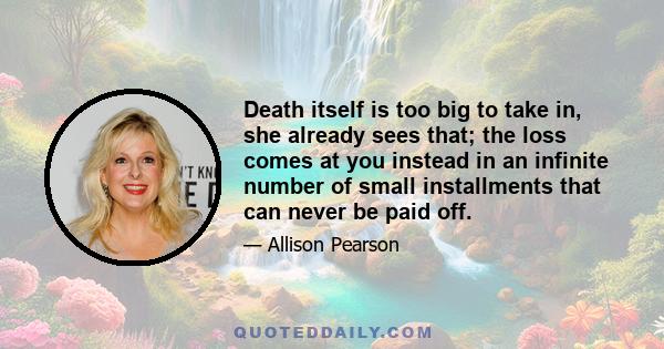 Death itself is too big to take in, she already sees that; the loss comes at you instead in an infinite number of small installments that can never be paid off.