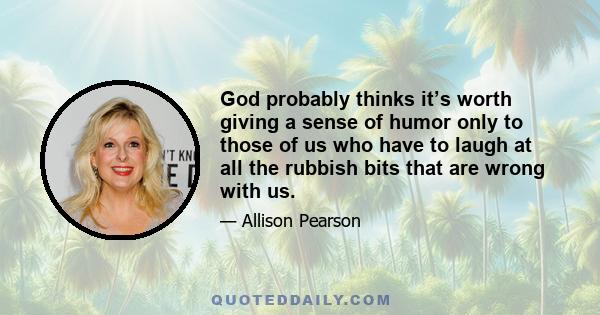 God probably thinks it’s worth giving a sense of humor only to those of us who have to laugh at all the rubbish bits that are wrong with us.