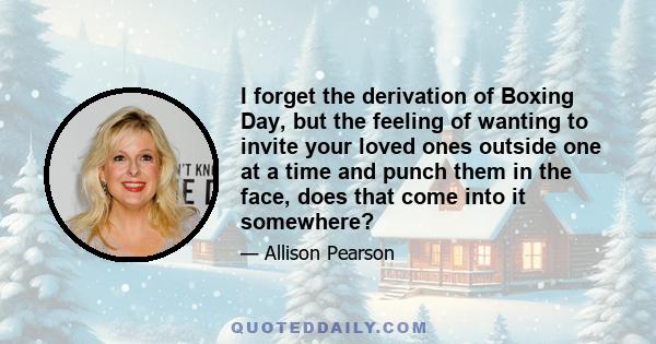 I forget the derivation of Boxing Day, but the feeling of wanting to invite your loved ones outside one at a time and punch them in the face, does that come into it somewhere?