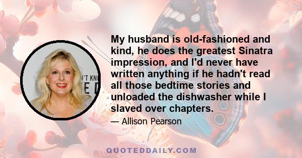 My husband is old-fashioned and kind, he does the greatest Sinatra impression, and I'd never have written anything if he hadn't read all those bedtime stories and unloaded the dishwasher while I slaved over chapters.