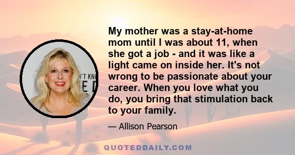 My mother was a stay-at-home mom until I was about 11, when she got a job - and it was like a light came on inside her. It's not wrong to be passionate about your career. When you love what you do, you bring that