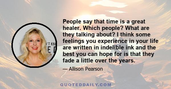 People say that time is a great healer. Which people? What are they talking about? I think some feelings you experience in your life are written in indelible ink and the best you can hope for is that they fade a little