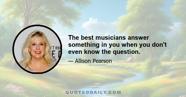 The best musicians answer something in you when you don't even know the question.