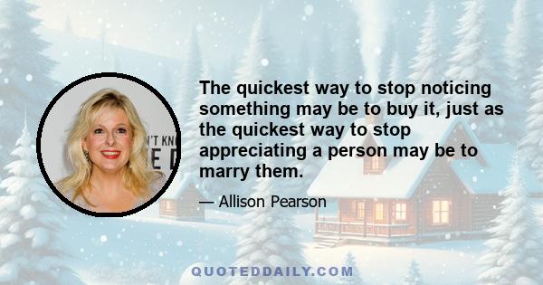 The quickest way to stop noticing something may be to buy it, just as the quickest way to stop appreciating a person may be to marry them.