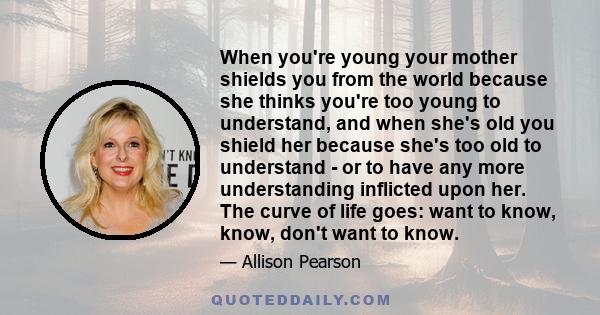 When you're young your mother shields you from the world because she thinks you're too young to understand, and when she's old you shield her because she's too old to understand - or to have any more understanding