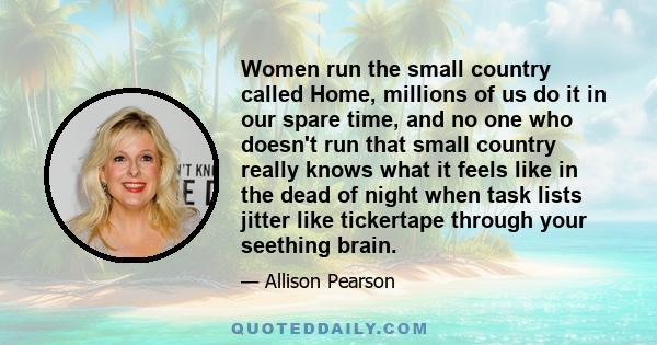 Women run the small country called Home, millions of us do it in our spare time, and no one who doesn't run that small country really knows what it feels like in the dead of night when task lists jitter like tickertape