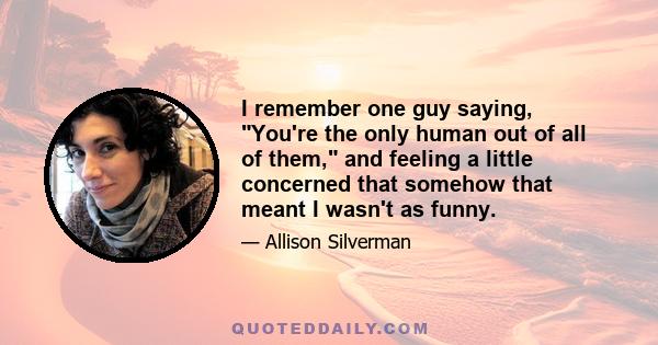 I remember one guy saying, You're the only human out of all of them, and feeling a little concerned that somehow that meant I wasn't as funny.