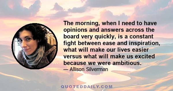 The morning, when I need to have opinions and answers across the board very quickly, is a constant fight between ease and inspiration, what will make our lives easier versus what will make us excited because we were