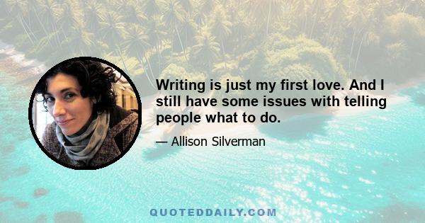 Writing is just my first love. And I still have some issues with telling people what to do.