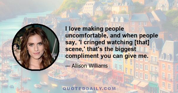 I love making people uncomfortable, and when people say, 'I cringed watching [that] scene,' that's the biggest compliment you can give me.