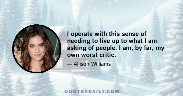 I operate with this sense of needing to live up to what I am asking of people. I am, by far, my own worst critic.