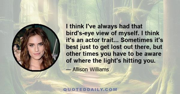 I think I've always had that bird's-eye view of myself. I think it's an actor trait... Sometimes it's best just to get lost out there, but other times you have to be aware of where the light's hitting you.