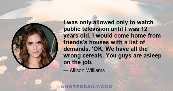 I was only allowed only to watch public television until I was 12 years old. I would come home from friends's houses with a list of demands. 'OK, We have all the wrong cereals. You guys are asleep on the job.