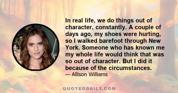 In real life, we do things out of character, constantly. A couple of days ago, my shoes were hurting, so I walked barefoot through New York. Someone who has known me my whole life would think that was so out of