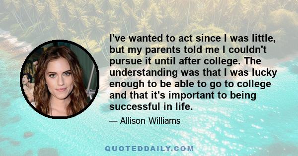 I've wanted to act since I was little, but my parents told me I couldn't pursue it until after college. The understanding was that I was lucky enough to be able to go to college and that it's important to being