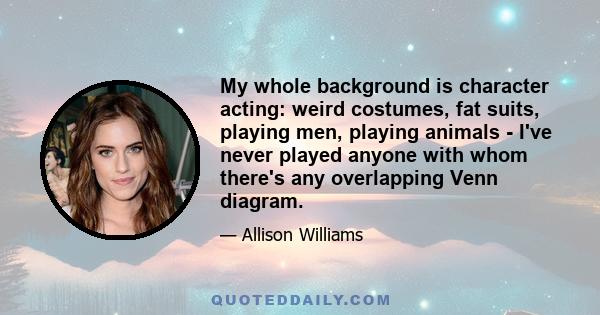 My whole background is character acting: weird costumes, fat suits, playing men, playing animals - I've never played anyone with whom there's any overlapping Venn diagram.