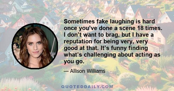 Sometimes fake laughing is hard once you’ve done a scene 18 times. I don’t want to brag, but I have a reputation for being very, very good at that. It’s funny finding what’s challenging about acting as you go.