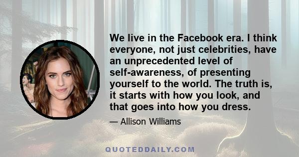 We live in the Facebook era. I think everyone, not just celebrities, have an unprecedented level of self-awareness, of presenting yourself to the world. The truth is, it starts with how you look, and that goes into how