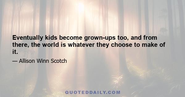 Eventually kids become grown-ups too, and from there, the world is whatever they choose to make of it.