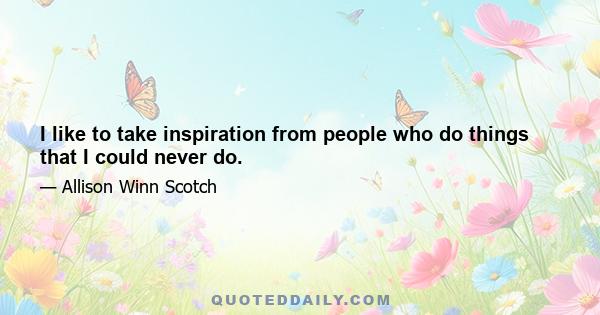 I like to take inspiration from people who do things that I could never do.