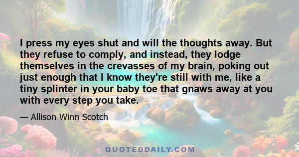 I press my eyes shut and will the thoughts away. But they refuse to comply, and instead, they lodge themselves in the crevasses of my brain, poking out just enough that I know they're still with me, like a tiny splinter 