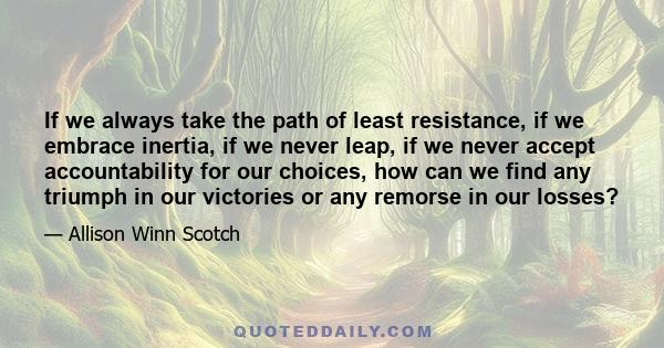 If we always take the path of least resistance, if we embrace inertia, if we never leap, if we never accept accountability for our choices, how can we find any triumph in our victories or any remorse in our losses?