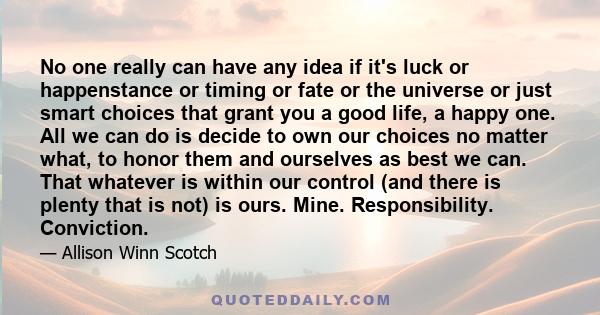 No one really can have any idea if it's luck or happenstance or timing or fate or the universe or just smart choices that grant you a good life, a happy one. All we can do is decide to own our choices no matter what, to 