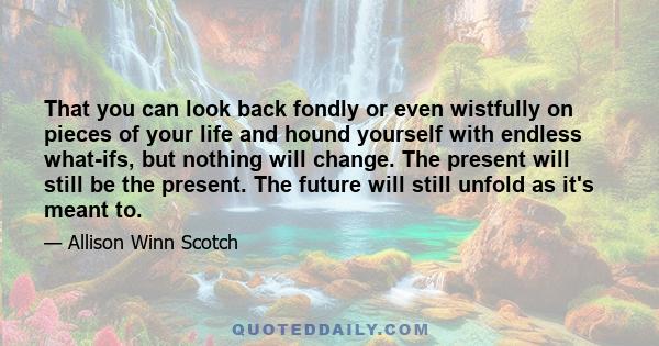 That you can look back fondly or even wistfully on pieces of your life and hound yourself with endless what-ifs, but nothing will change. The present will still be the present. The future will still unfold as it's meant 