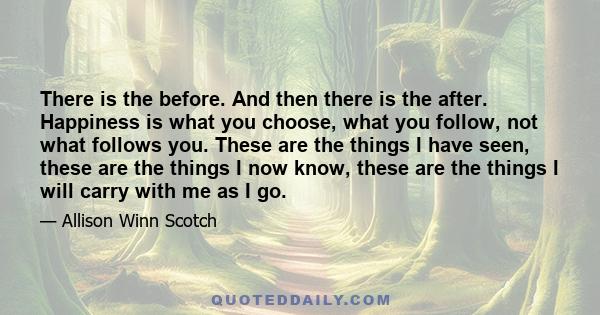 There is the before. And then there is the after. Happiness is what you choose, what you follow, not what follows you. These are the things I have seen, these are the things I now know, these are the things I will carry 