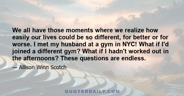 We all have those moments where we realize how easily our lives could be so different, for better or for worse. I met my husband at a gym in NYC! What if I'd joined a different gym? What if I hadn't worked out in the