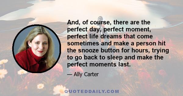 And, of course, there are the perfect day, perfect moment, perfect life dreams that come sometimes and make a person hit the snooze button for hours, trying to go back to sleep and make the perfect moments last.