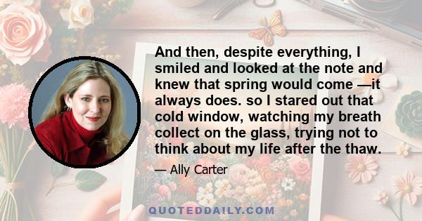 And then, despite everything, I smiled and looked at the note and knew that spring would come —it always does. so I stared out that cold window, watching my breath collect on the glass, trying not to think about my life 