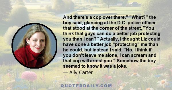 And there's a cop over there. What? the boy said, glancing at the D.C. police officer that stood at the corner of the street, You think that guys can do a better job protecting you than I can? Actually, I thought Liz