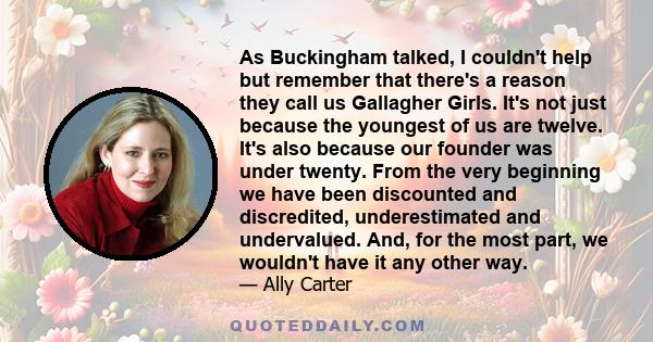 As Buckingham talked, I couldn't help but remember that there's a reason they call us Gallagher Girls. It's not just because the youngest of us are twelve. It's also because our founder was under twenty. From the very