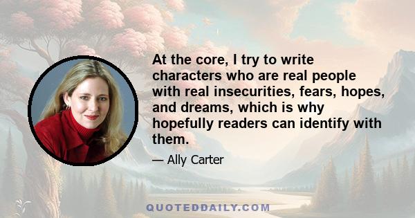 At the core, I try to write characters who are real people with real insecurities, fears, hopes, and dreams, which is why hopefully readers can identify with them.