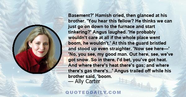 Basement?' Hamish cried, then glanced at his brother. 'You hear this fellow? He thinks we can just go on down to the furnace and start tinkering?' Angus laughed. 'He probably wouldn't care at all if the whole place went 