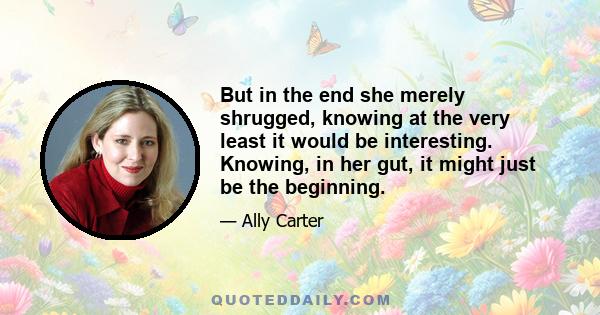 But in the end she merely shrugged, knowing at the very least it would be interesting. Knowing, in her gut, it might just be the beginning.