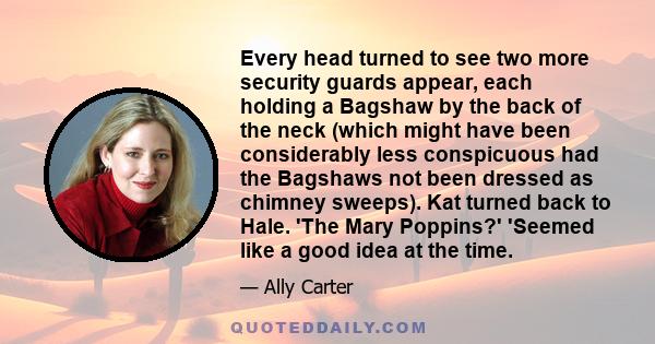 Every head turned to see two more security guards appear, each holding a Bagshaw by the back of the neck (which might have been considerably less conspicuous had the Bagshaws not been dressed as chimney sweeps). Kat